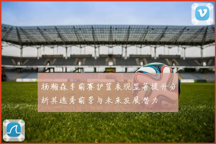 杨瀚森季前赛护筐表现显著提升分析其选秀前景与未来发展潜力