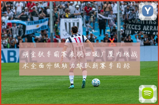 胡金秋季前赛表现回暖广厦内线战术全面升级助力球队新赛季目标