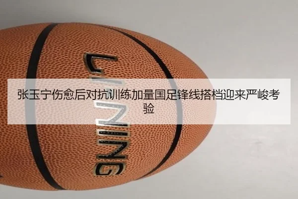 张玉宁伤愈后对抗训练加量国足锋线搭档迎来严峻考验