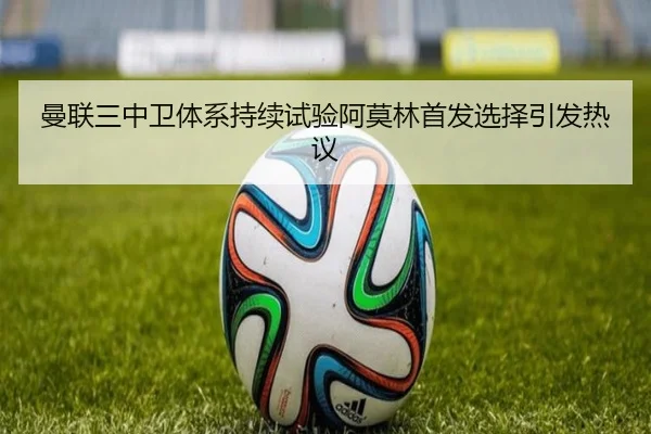 曼联三中卫体系持续试验阿莫林首发选择引发热议
