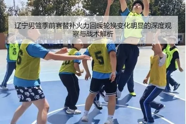 辽宁男篮季前赛替补火力回暖轮换变化明显的深度观察与战术解析