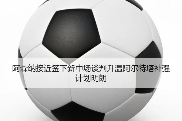阿森纳接近签下新中场谈判升温阿尔特塔补强计划明朗
